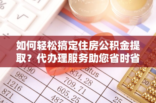 咸阳如何轻松搞定住房公积金提取？代办理服务助您省时省力