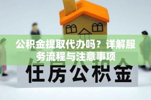 咸阳公积金提取代办吗？详解服务流程与注意事项