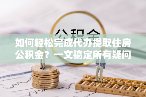 咸阳如何轻松完成代办提取住房公积金？一文搞定所有疑问
