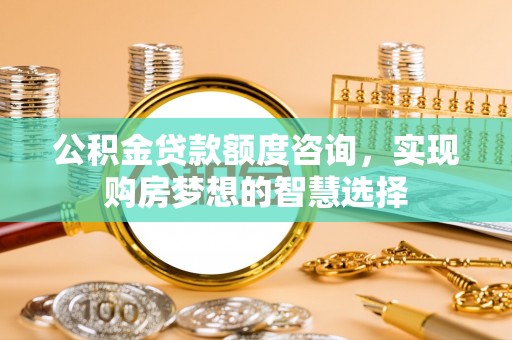 咸阳公积金贷款额度咨询，实现购房梦想的智慧选择