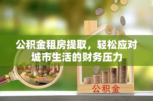 咸阳公积金租房提取，轻松应对城市生活的财务压力