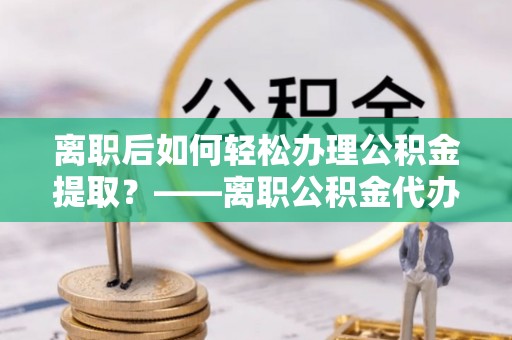 咸阳离职后如何轻松办理公积金提取？——离职公积金代办提取服务详解