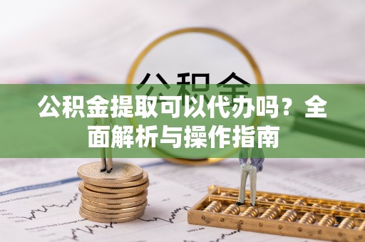 咸阳公积金提取可以代办吗？全面解析与操作指南