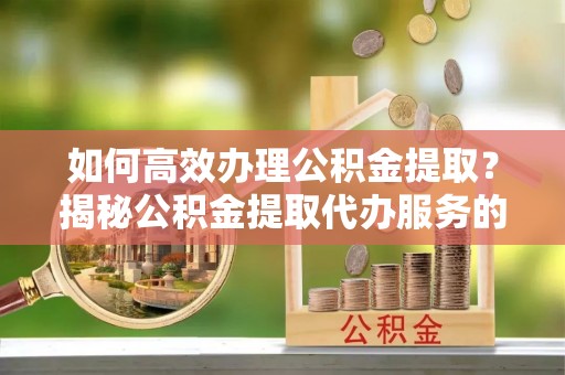 咸阳如何高效办理公积金提取？揭秘公积金提取代办服务的优势与注意事项