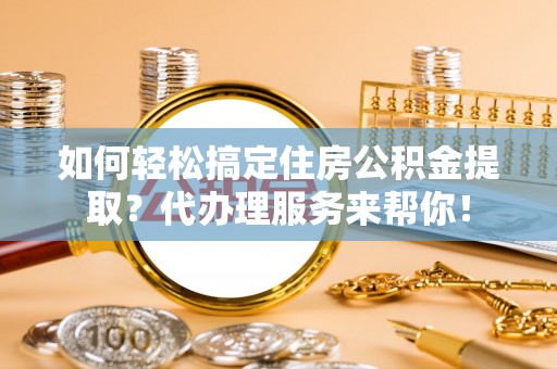 咸阳如何轻松搞定住房公积金提取？代办理服务来帮你！