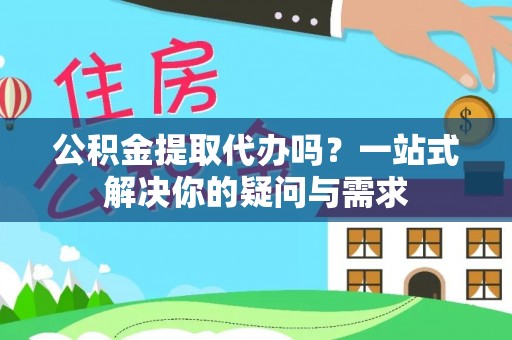 咸阳公积金提取代办吗？一站式解决你的疑问与需求