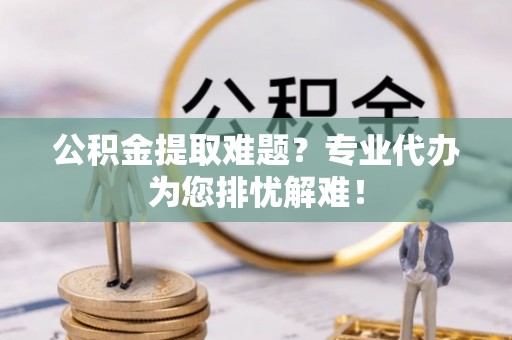 咸阳公积金提取难题？专业代办为您排忧解难！
