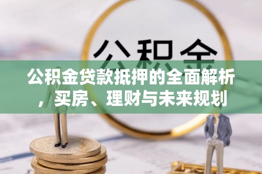 咸阳公积金贷款抵押的全面解析，买房、理财与未来规划