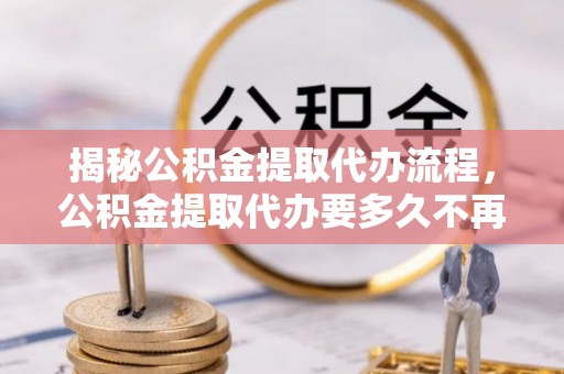 咸阳揭秘公积金提取代办流程，公积金提取代办要多久不再是谜题