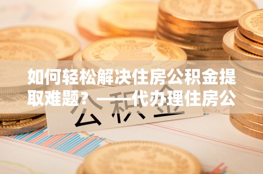 咸阳如何轻松解决住房公积金提取难题？——代办理住房公积金提取服务解析
