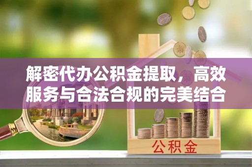 咸阳解密代办公积金提取，高效服务与合法合规的完美结合