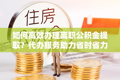 咸阳如何高效办理离职公积金提取？代办服务助力省时省力