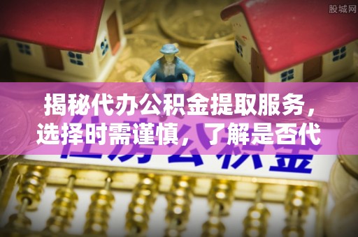 咸阳揭秘代办公积金提取服务，选择时需谨慎，了解是否代办公积金提取可靠吗？